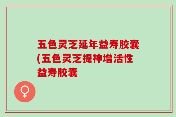 五色灵芝延年益寿胶囊(五色灵芝提神增活性益寿胶囊 五色灵芝延年益寿胶囊(五色灵芝提神增活性益寿胶囊