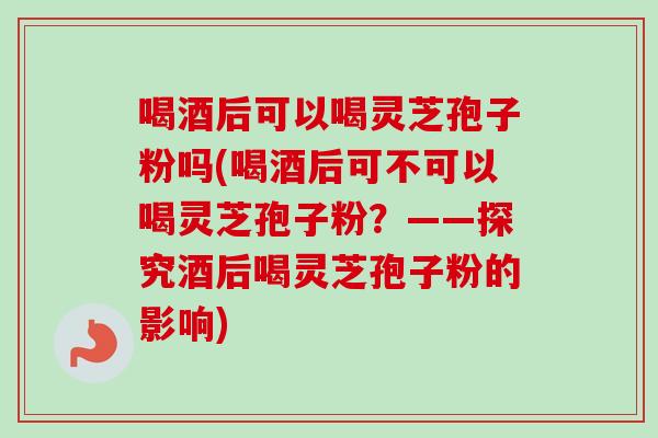 喝酒后可以喝灵芝孢子粉吗(喝酒后可不可以喝灵芝孢子粉？——探究酒后喝灵芝孢子粉的影响)
