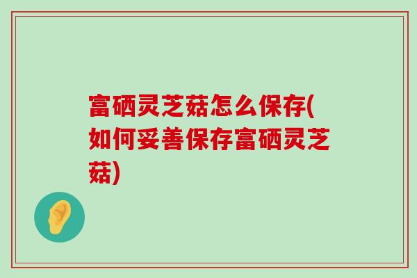 富硒灵芝菇怎么保存(如何妥善保存富硒灵芝菇) 富硒灵芝菇怎么保存(如何妥善保存富硒灵芝菇)