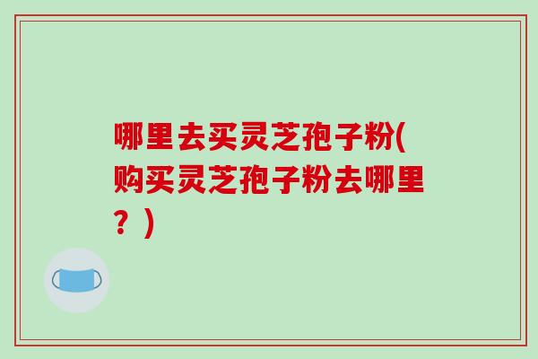 哪里去买灵芝孢子粉(购买灵芝孢子粉去哪里?) 哪里去买灵芝孢子粉(购买灵芝孢子粉去哪里?)
