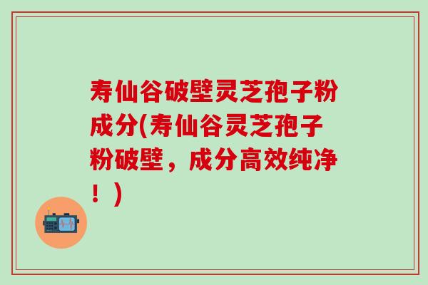 寿仙谷破壁灵芝孢子粉成分(寿仙谷灵芝孢子粉破壁,成分高效纯净!) 寿仙谷破壁灵芝孢子粉成分(寿仙谷灵芝孢子粉破壁,成分高效纯净!)