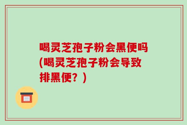 喝灵芝孢子粉会黑便吗(喝灵芝孢子粉会导致排黑便?) 喝灵芝孢子粉会黑便吗(喝灵芝孢子粉会导致排黑便?)