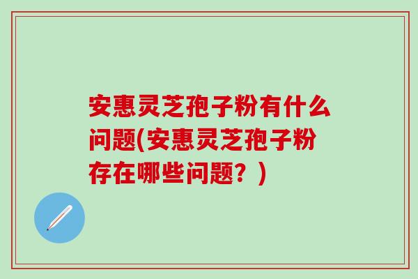 安惠灵芝孢子粉有什么问题(安惠灵芝孢子粉存在哪些问题?) 安惠灵芝孢子粉有什么问题(安惠灵芝孢子粉存在哪些问题?)