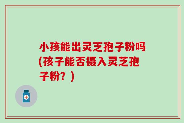 小孩能出灵芝孢子粉吗(孩子能否摄入灵芝孢子粉?) 小孩能出灵芝孢子粉吗(孩子能否摄入灵芝孢子粉?)