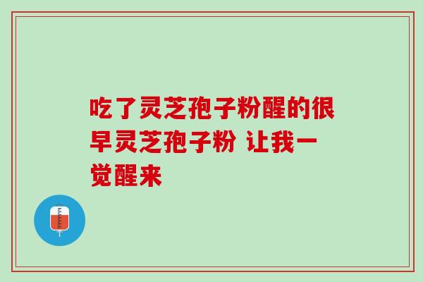 吃了灵芝孢子粉醒的很早灵芝孢子粉 让我一觉醒来 吃了灵芝孢子粉醒的很早灵芝孢子粉 让我一觉醒来