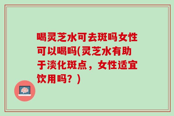 喝灵芝水可去斑吗女性可以喝吗(灵芝水有助于淡化斑点,女性适宜饮用吗?) 喝灵芝水可去斑吗女性可以喝吗(灵芝水有助于淡化斑点,女性适宜饮用吗?)