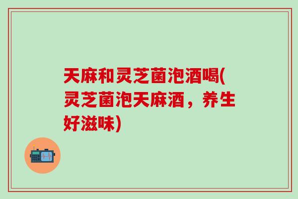 天麻和灵芝菌泡酒喝(灵芝菌泡天麻酒,养生好滋味) 天麻和灵芝菌泡酒喝(灵芝菌泡天麻酒,养生好滋味)