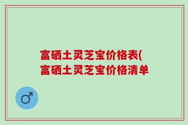 富硒土灵芝宝价格表(富硒土灵芝宝价格清单 富硒土灵芝宝价格表(富硒土灵芝宝价格清单