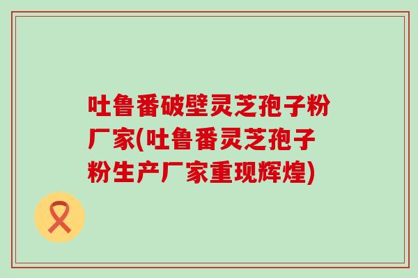 吐鲁番破壁灵芝孢子粉厂家(吐鲁番灵芝孢子粉生产厂家重现辉煌) 吐鲁番破壁灵芝孢子粉厂家(吐鲁番灵芝孢子粉生产厂家重现辉煌)