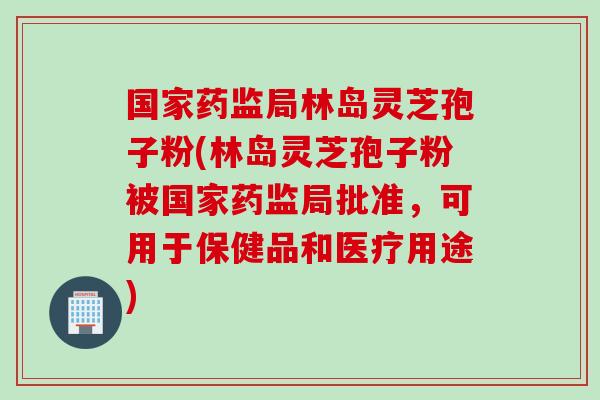 国家药监局林岛灵芝孢子粉(林岛灵芝孢子粉被国家药监局批准,可用于保健品和医疗用途) 国家药监局林岛灵芝孢子粉(林岛灵芝孢子粉被国家药监局批准,可用于保健品和医疗用途)