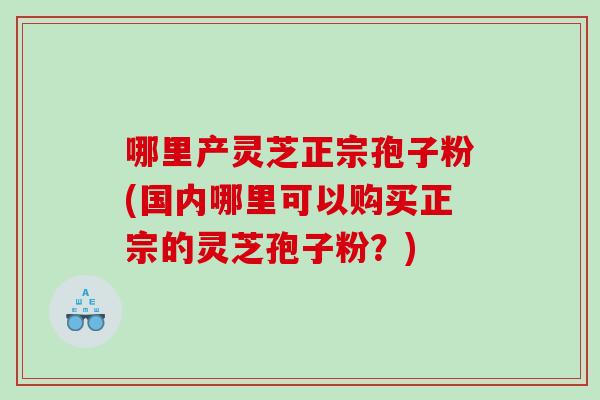 哪里产灵芝正宗孢子粉(国内哪里可以购买正宗的灵芝孢子粉?) 哪里产灵芝正宗孢子粉(国内哪里可以购买正宗的灵芝孢子粉?)