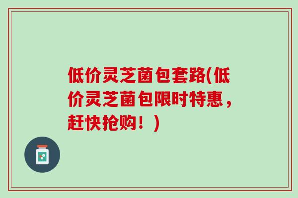 低价灵芝菌包套路(低价灵芝菌包限时特惠,赶快抢购!) 低价灵芝菌包套路(低价灵芝菌包限时特惠,赶快抢购!)