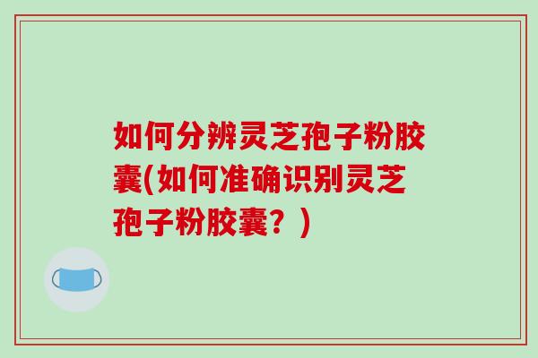 如何分辨灵芝孢子粉胶囊(如何准确识别灵芝孢子粉胶囊?) 如何分辨灵芝孢子粉胶囊(如何准确识别灵芝孢子粉胶囊?)