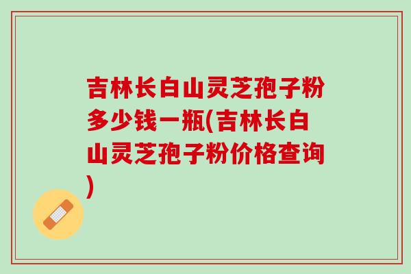 吉林长白山灵芝孢子粉多少钱一瓶(吉林长白山灵芝孢子粉价格查询) 吉林长白山灵芝孢子粉多少钱一瓶(吉林长白山灵芝孢子粉价格查询)