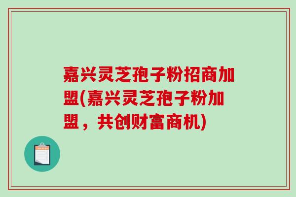 嘉兴灵芝孢子粉招商加盟(嘉兴灵芝孢子粉加盟,共创财富商机) 嘉兴灵芝孢子粉招商加盟(嘉兴灵芝孢子粉加盟,共创财富商机)