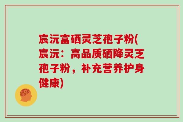 宸沅富硒灵芝孢子粉(宸沅:高品质硒降灵芝孢子粉,补充营养护身健康) 宸沅富硒灵芝孢子粉(宸沅:高品质硒降灵芝孢子粉,补充营养护身健康)