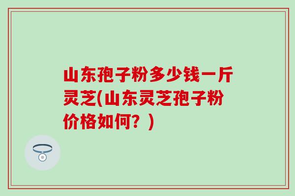 山东孢子粉多少钱一斤灵芝(山东灵芝孢子粉价格如何?) 山东孢子粉多少钱一斤灵芝(山东灵芝孢子粉价格如何?)