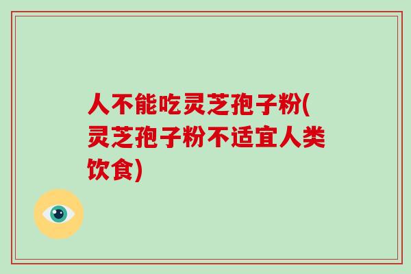 人不能吃灵芝孢子粉(灵芝孢子粉不适宜人类饮食)