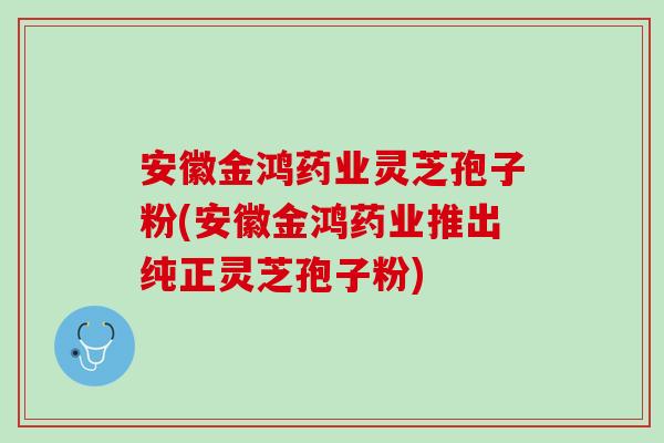 安徽金鸿药业灵芝孢子粉(安徽金鸿药业推出纯正灵芝孢子粉) 安徽金鸿药业灵芝孢子粉(安徽金鸿药业推出纯正灵芝孢子粉)