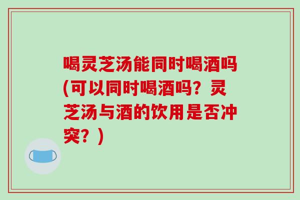 喝灵芝汤能同时喝酒吗(可以同时喝酒吗?灵芝汤与酒的饮用是否冲突?) 喝灵芝汤能同时喝酒吗(可以同时喝酒吗?灵芝汤与酒的饮用是否冲突?)