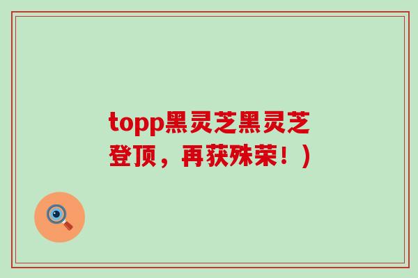 topp黑灵芝黑灵芝登顶，再获殊荣！)
