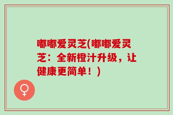 嘟嘟爱灵芝(嘟嘟爱灵芝:全新橙汁升级,让健康更简单!) 嘟嘟爱灵芝(嘟嘟爱灵芝:全新橙汁升级,让健康更简单!)