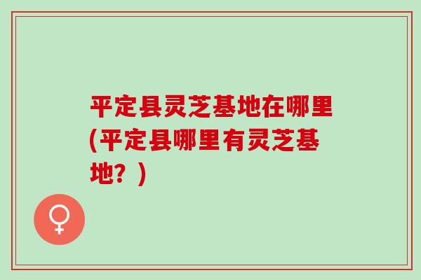 平定县灵芝基地在哪里(平定县哪里有灵芝基地?) 平定县灵芝基地在哪里(平定县哪里有灵芝基地?)