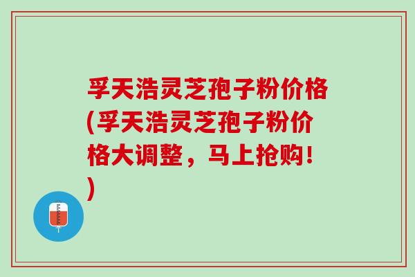 孚天浩灵芝孢子粉价格(孚天浩灵芝孢子粉价格大调整,马上抢购!) 孚天浩灵芝孢子粉价格(孚天浩灵芝孢子粉价格大调整,马上抢购!)