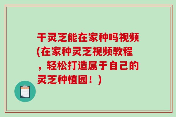 干灵芝能在家种吗视频(在家种灵芝视频教程，轻松打造属于自己的灵芝种植园！)