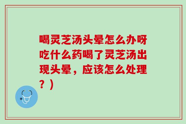 喝灵芝汤头晕怎么办呀吃什么药喝了灵芝汤出现头晕,应该怎么处理?) 喝灵芝汤头晕怎么办呀吃什么药喝了灵芝汤出现头晕,应该怎么处理?)