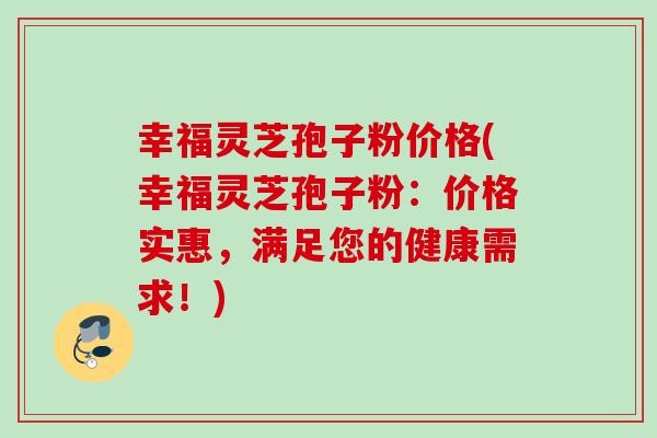 幸福灵芝孢子粉价格(幸福灵芝孢子粉：价格实惠，满足您的健康需求！)