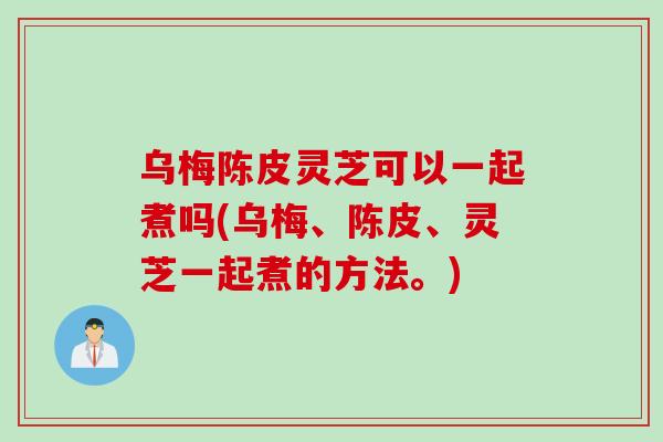乌梅陈皮灵芝可以一起煮吗(乌梅、陈皮、灵芝一起煮的方法。)