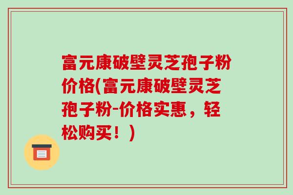 富元康破壁灵芝孢子粉价格(富元康破壁灵芝孢子粉-价格实惠,轻松购买!) 富元康破壁灵芝孢子粉价格(富元康破壁灵芝孢子粉-价格实惠,轻松购买!)