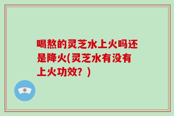 喝熬的灵芝水上火吗还是降火(灵芝水有没有上火功效?) 喝熬的灵芝水上火吗还是降火(灵芝水有没有上火功效?)