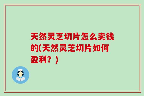 天然灵芝切片怎么卖钱的(天然灵芝切片如何盈利？)