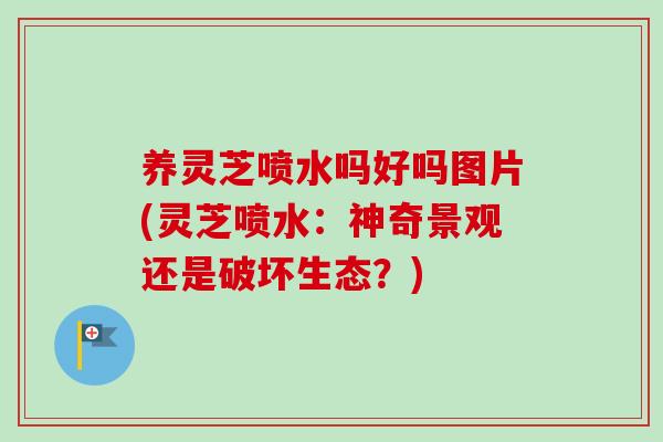 养灵芝喷水吗好吗图片(灵芝喷水:神奇景观还是破坏生态?) 养灵芝喷水吗好吗图片(灵芝喷水:神奇景观还是破坏生态?)