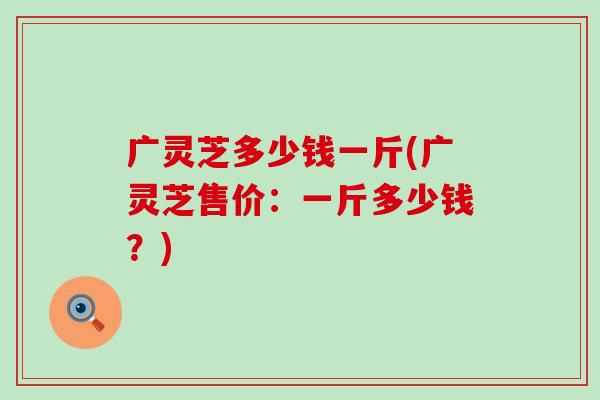 广灵芝多少钱一斤(广灵芝售价：一斤多少钱？)
