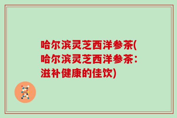 哈尔滨灵芝西洋参茶(哈尔滨灵芝西洋参茶:滋补健康的佳饮) 哈尔滨灵芝西洋参茶(哈尔滨灵芝西洋参茶:滋补健康的佳饮)