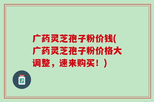 广药灵芝孢子粉价钱(广药灵芝孢子粉价格大调整,速来购买!) 广药灵芝孢子粉价钱(广药灵芝孢子粉价格大调整,速来购买!)