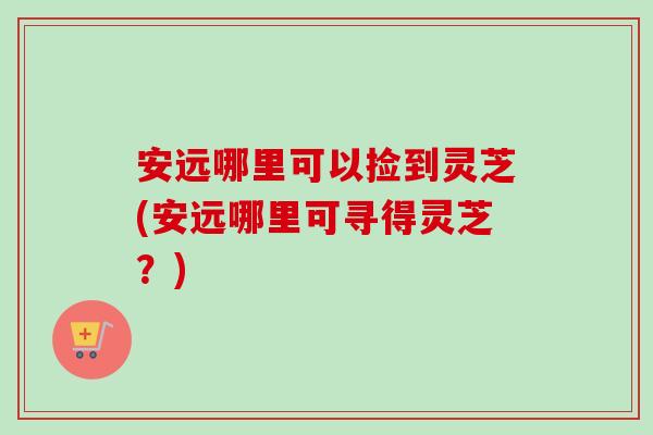 安远哪里可以捡到灵芝(安远哪里可寻得灵芝?) 安远哪里可以捡到灵芝(安远哪里可寻得灵芝?)
