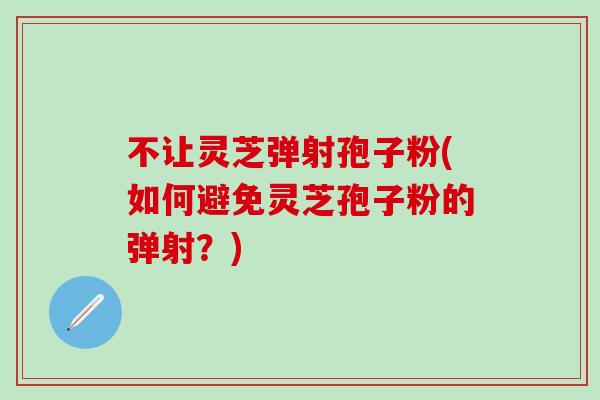 不让灵芝弹射孢子粉(如何避免灵芝孢子粉的弹射?) 不让灵芝弹射孢子粉(如何避免灵芝孢子粉的弹射?)