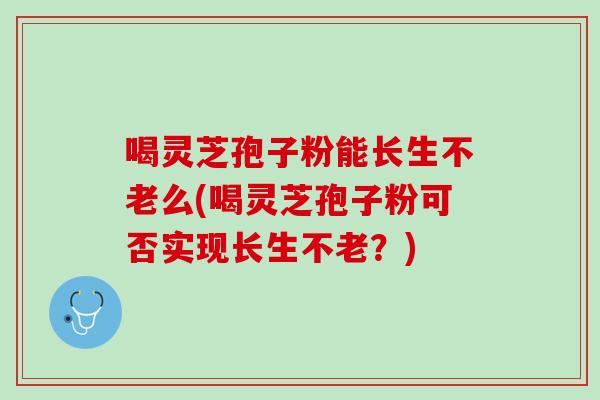 喝灵芝孢子粉能长生不老么(喝灵芝孢子粉可否实现长生不老？)