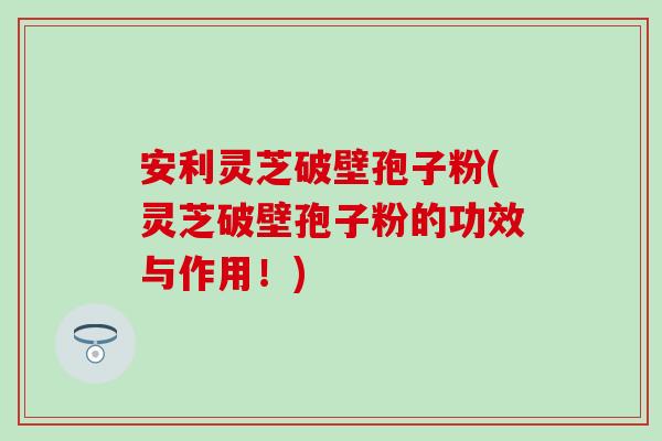 安利灵芝破壁孢子粉(灵芝破壁孢子粉的功效与作用！)