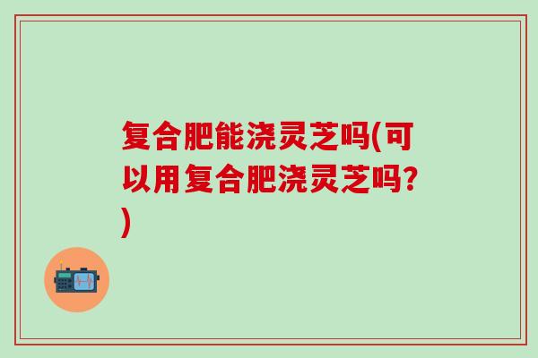 复合肥能浇灵芝吗(可以用复合肥浇灵芝吗?) 复合肥能浇灵芝吗(可以用复合肥浇灵芝吗?)