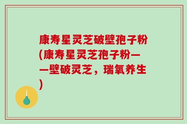 康寿星灵芝破壁孢子粉(康寿星灵芝孢子粉——壁破灵芝，瑞氧养生)