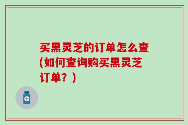 买黑灵芝的订单怎么查(如何查询购买黑灵芝订单?) 买黑灵芝的订单怎么查(如何查询购买黑灵芝订单?)