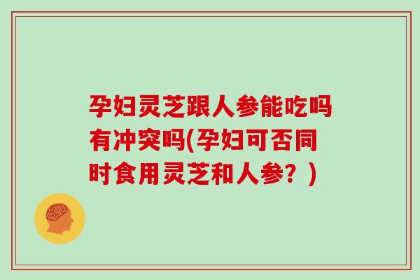 孕妇灵芝跟人参能吃吗有冲突吗(孕妇可否同时食用灵芝和人参？)