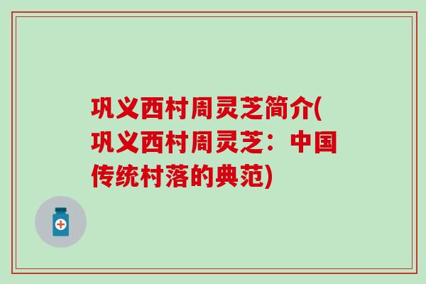 巩义西村周灵芝简介(巩义西村周灵芝:中国传统村落的典范) 巩义西村周灵芝简介(巩义西村周灵芝:中国传统村落的典范)