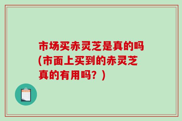市场买赤灵芝是真的吗(市面上买到的赤灵芝真的有用吗？)