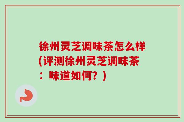 徐州灵芝调味茶怎么样(评测徐州灵芝调味茶:味道如何?) 徐州灵芝调味茶怎么样(评测徐州灵芝调味茶:味道如何?)